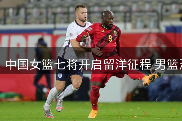 中国女篮七将开启留洋征程 男篮海外追梦为何屡屡碰壁？