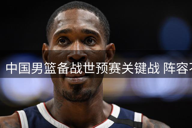 中国男篮备战世预赛关键战 阵容不整奔赴海口热身赛