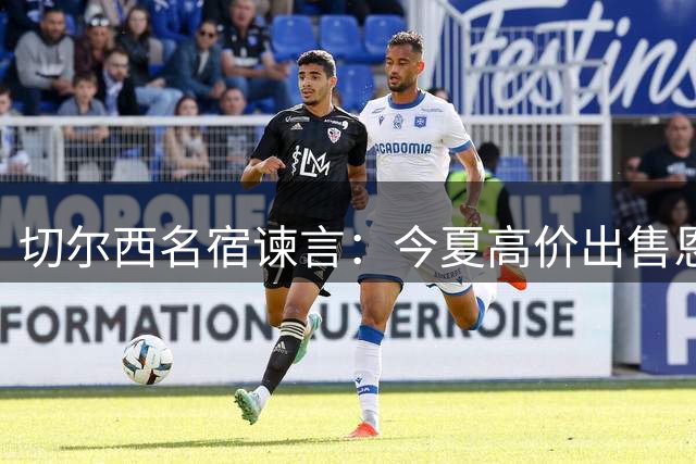 切尔西名宿谏言：今夏高价出售恩佐是双赢选择 强留恐埋隐患