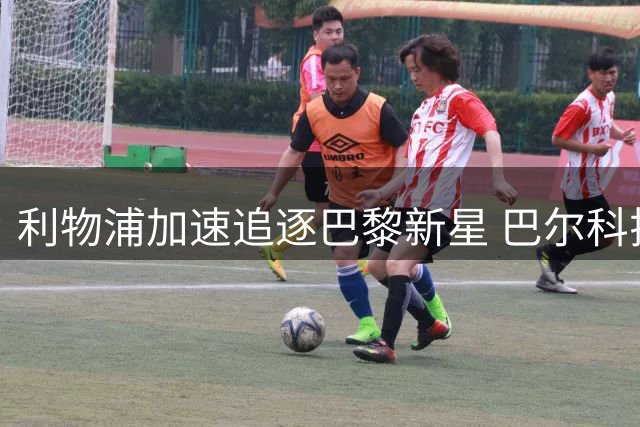 利物浦加速追逐巴黎新星 巴尔科拉或成今夏英超首笔重磅引援