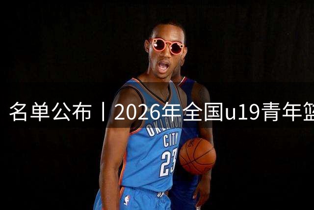 名单公布丨2026年全国u19青年篮球联赛男子组预赛 8月3日开战！