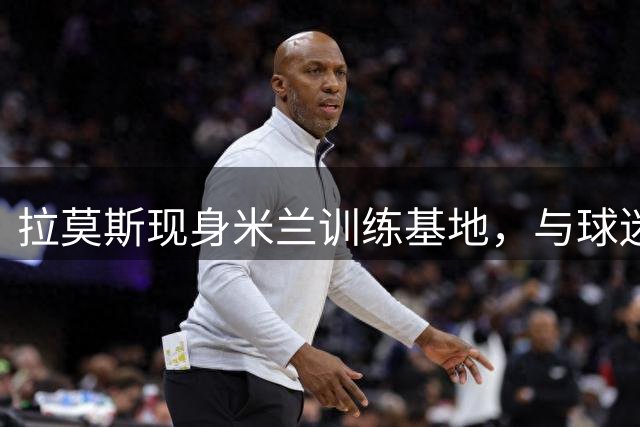 拉莫斯现身米兰训练基地，与球迷亲密互动