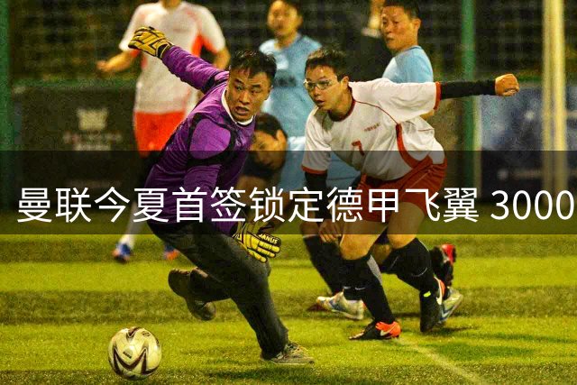 曼联今夏首签锁定德甲飞翼 3000万镑挖角莱比锡主力