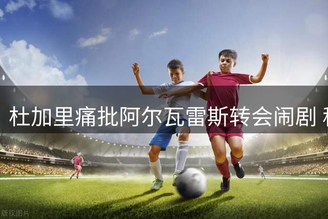 杜加里痛批阿尔瓦雷斯转会闹剧 称其重蹈格列兹曼覆辙