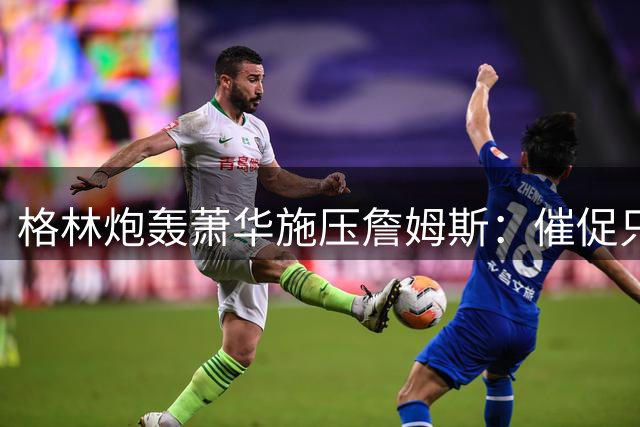格林炮轰萧华施压詹姆斯：催促只会延长超级巨星决策周期