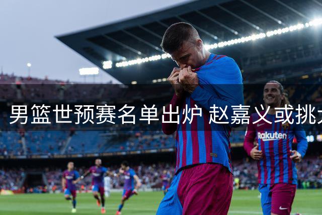 男篮世预赛名单出炉 赵嘉义或挑大梁 杨瀚森磨合存疑