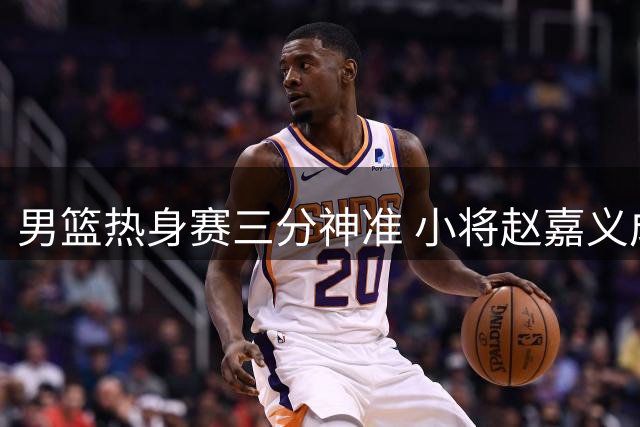 男篮热身赛三分神准 小将赵嘉义成关键先生