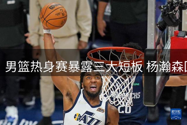 男篮热身赛暴露三大短板 杨瀚森回归能否力挽狂澜？