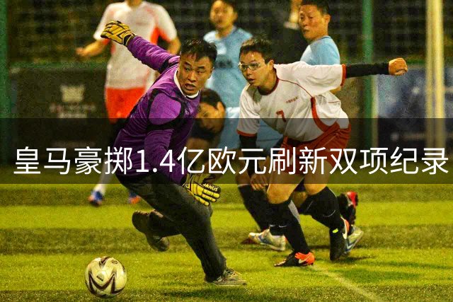 皇马豪掷1.4亿欧元刷新双项纪录 科特迪瓦新星成最贵引援