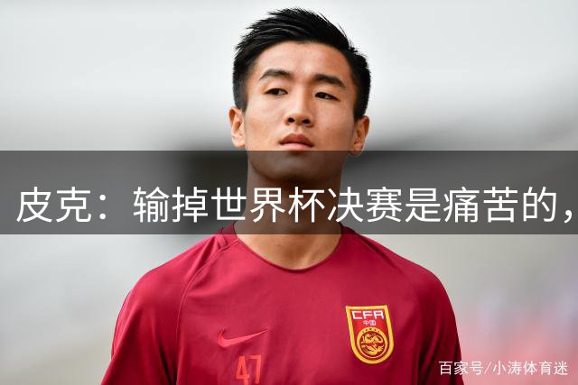 皮克：输掉世界杯决赛是痛苦的，但梅西会为取得的成就而骄傲