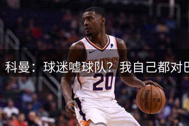科曼：球迷嘘球队？我自己都对巴萨没多进几球不满