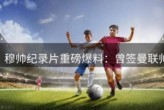 穆帅纪录片重磅爆料：曾签曼联帅位合同却选择重返蓝军