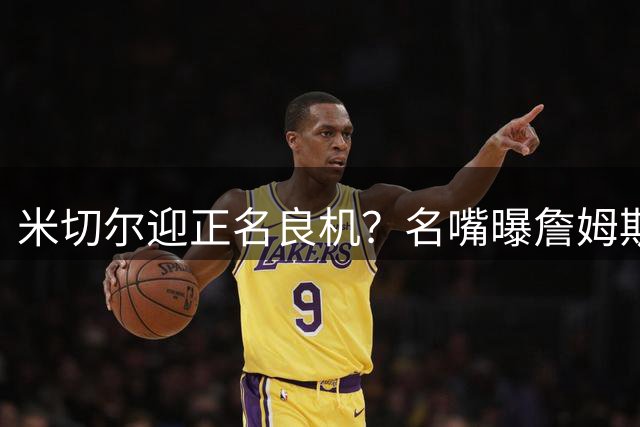 米切尔迎正名良机？名嘴曝詹姆斯弃骑士暗藏玄机
