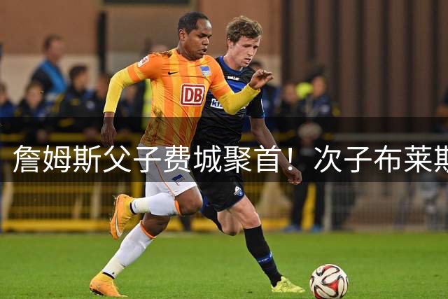 詹姆斯父子费城聚首！次子布莱斯转学维拉诺瓦大学