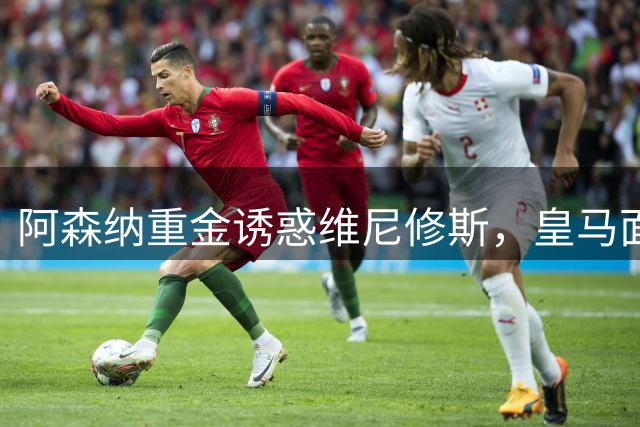 阿森纳重金诱惑维尼修斯，皇马面临续约难题