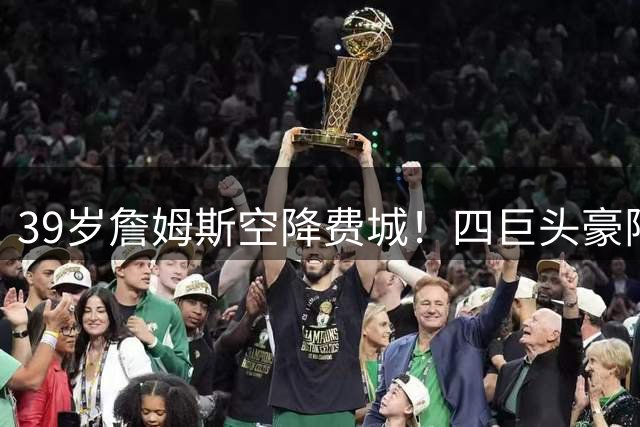 39岁詹姆斯空降费城！四巨头豪阵剑指总冠军 联盟格局或将改写