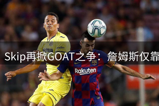 Skip再掀GOAT之争：詹姆斯仅靠持久性难撼乔丹历史第一人地位